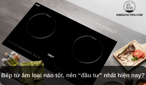 Bếp từ âm loại nào tốt, nên “đầu tư” nhất hiện nay?