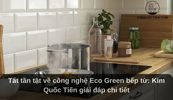 Tất tần tật về công nghệ Eco Green bếp từ: Kim Quốc Tiến giải đáp chi tiết